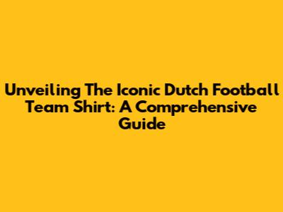 Unveiling The Iconic Dutch Football Team Shirt: A Comprehensive Guide