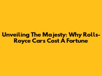 Unveiling The Majesty: Why Rolls-Royce Cars Cost A Fortune