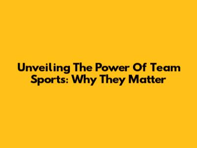 Unveiling The Power Of Team Sports: Why They Matter
