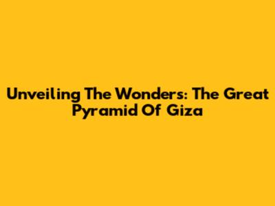 Unveiling The Wonders: The Great Pyramid Of Giza