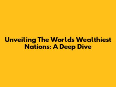 Unveiling The World's Wealthiest Nations: A Deep Dive