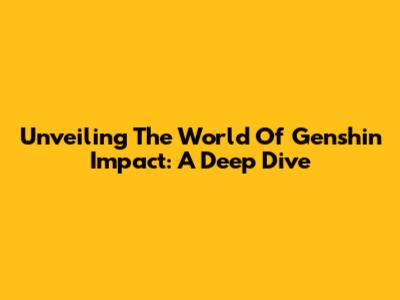 Unveiling The World Of Genshin Impact: A Deep Dive