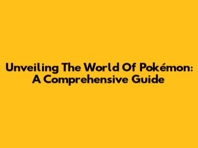 Unveiling The World Of Pokémon: A Comprehensive Guide