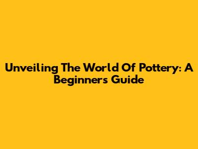Unveiling The World Of Pottery: A Beginner's Guide