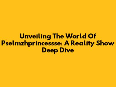 Unveiling The World Of Pselmzhprincessse: A Reality Show Deep Dive