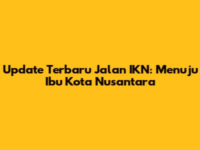 Update Terbaru Jalan IKN: Menuju Ibu Kota Nusantara