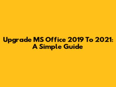 Upgrade MS Office 2019 To 2021: A Simple Guide