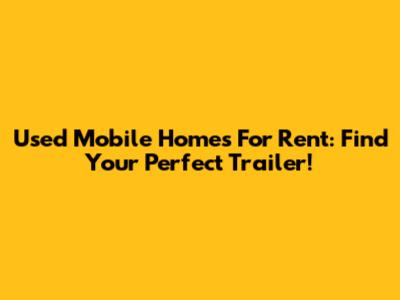 Used Mobile Homes For Rent: Find Your Perfect Trailer!