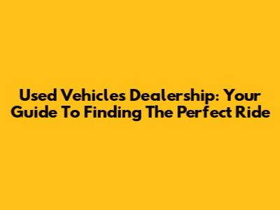 Used Vehicles Dealership: Your Guide To Finding The Perfect Ride