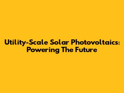 Utility-Scale Solar Photovoltaics: Powering The Future