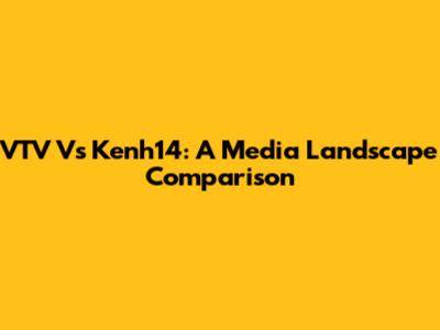 VTV Vs Kenh14: A Media Landscape Comparison