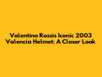 Valentino Rossi's Iconic 2003 Valencia Helmet: A Closer Look