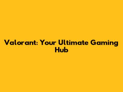 Valorant: Your Ultimate Gaming Hub