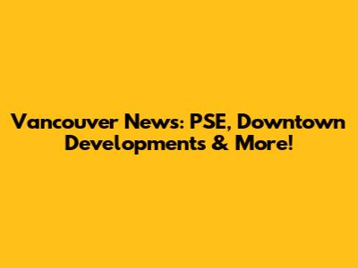 Vancouver News: PSE, Downtown Developments & More!