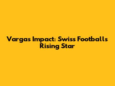 Vargas' Impact: Swiss Football's Rising Star