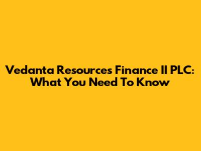 Vedanta Resources Finance II PLC: What You Need To Know