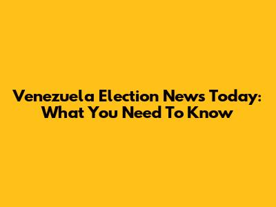 Venezuela Election News Today: What You Need To Know