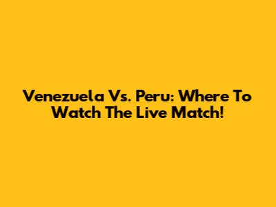 Venezuela Vs. Peru: Where To Watch The Live Match!
