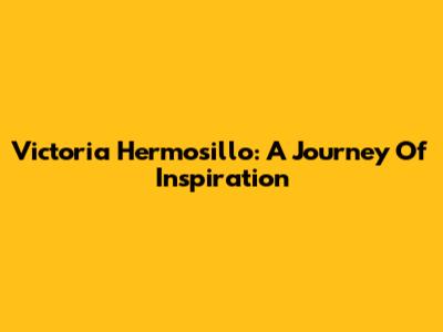 Victoria Hermosillo: A Journey Of Inspiration