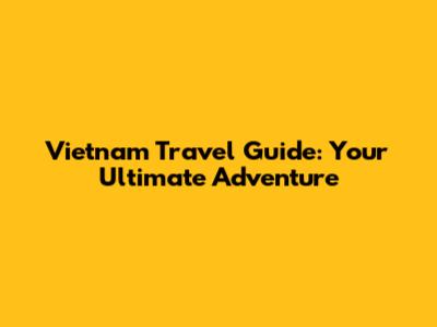 Vietnam Travel Guide: Your Ultimate Adventure