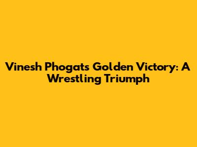 Vinesh Phogat's Golden Victory: A Wrestling Triumph