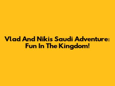 Vlad And Niki's Saudi Adventure: Fun In The Kingdom!