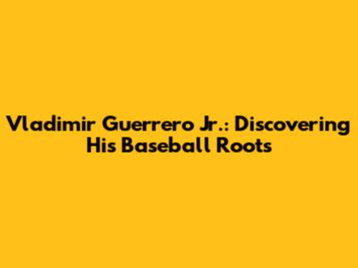 Vladimir Guerrero Jr.: Discovering His Baseball Roots