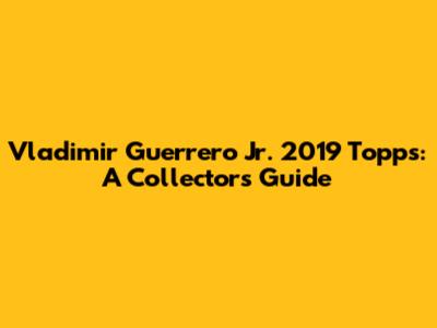 Vladimir Guerrero Jr. 2019 Topps: A Collector's Guide