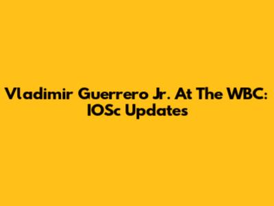 Vladimir Guerrero Jr. At The WBC: IOSc Updates