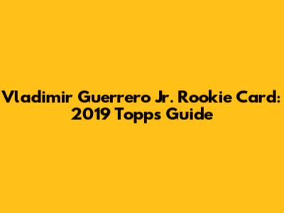 Vladimir Guerrero Jr. Rookie Card: 2019 Topps Guide