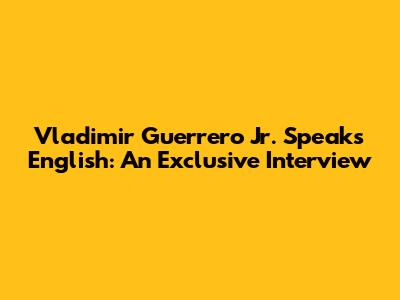 Vladimir Guerrero Jr. Speaks English: An Exclusive Interview