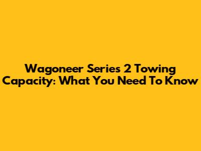 Wagoneer Series 2 Towing Capacity: What You Need To Know