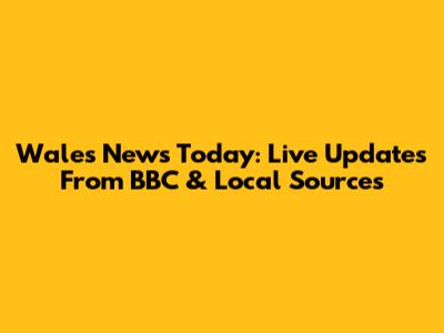 Wales News Today: Live Updates From BBC & Local Sources