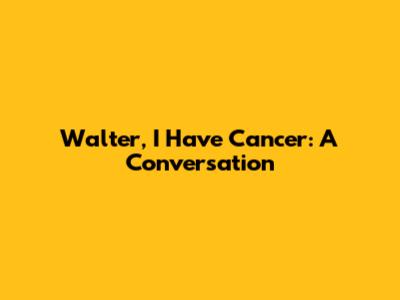 Walter, I Have Cancer: A Conversation