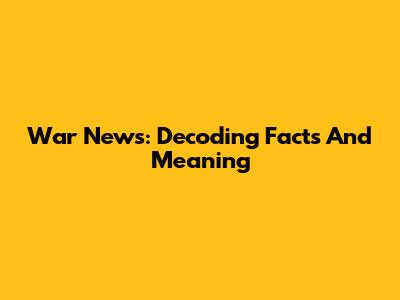 War News: Decoding Facts And Meaning