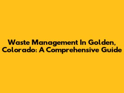 Waste Management In Golden, Colorado: A Comprehensive Guide