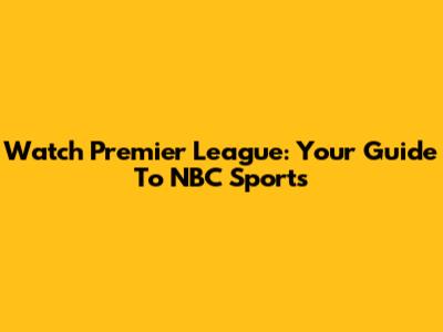 Watch Premier League: Your Guide To NBC Sports