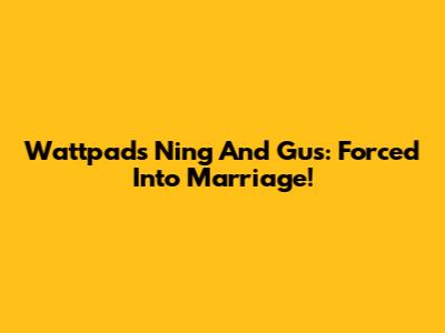Wattpad's Ning And Gus: Forced Into Marriage!