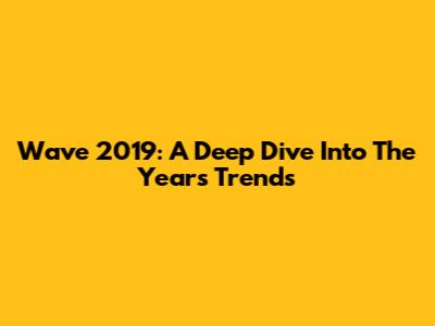 Wave 2019: A Deep Dive Into The Year's Trends