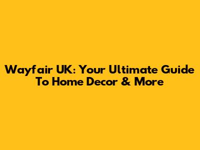 Wayfair UK: Your Ultimate Guide To Home Decor & More