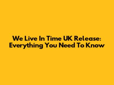 We Live In Time UK Release: Everything You Need To Know