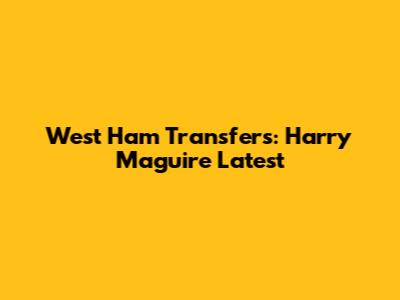 West Ham Transfers: Harry Maguire Latest