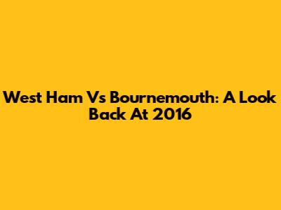 West Ham Vs Bournemouth: A Look Back At 2016