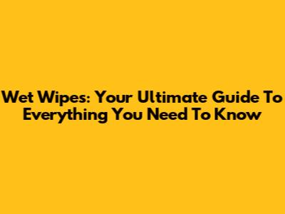 Wet Wipes: Your Ultimate Guide To Everything You Need To Know