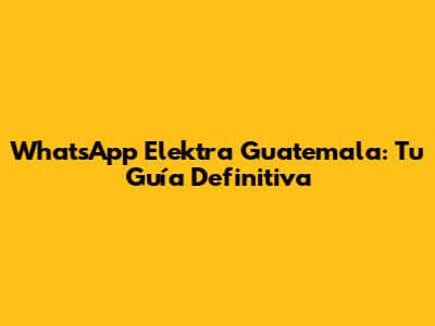 WhatsApp Elektra Guatemala: Tu Guía Definitiva