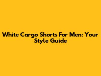 White Cargo Shorts For Men: Your Style Guide