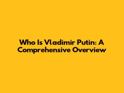 Who Is Vladimir Putin: A Comprehensive Overview
