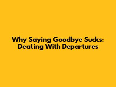 Why Saying Goodbye Sucks: Dealing With Departures