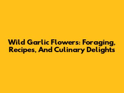 Wild Garlic Flowers: Foraging, Recipes, And Culinary Delights