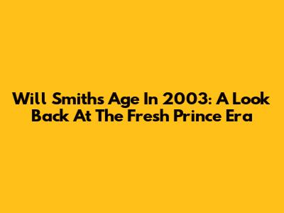 Will Smith's Age In 2003: A Look Back At The Fresh Prince Era